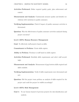 CHAPTER 3. SIMPLE PM MATURITY MODEL                                        34


Activities Performed: Deﬁne required quality goals, plan achievement and
     control.

Measurement and Analysis: Continuously measure quality and identify cor-
     relations with variations in quality assurance.

Verifying Implementation: Check if impact of quality assurance activities is
     determined.

Question: Was the eﬀectiveness of quality assurance activities analyzed during
     project execution?


Level 4 KPA: Human Resource Management

Goal: To eﬀectively staﬀ projects based on skills.

Commitment to Perform: Create skills register.

Ability to Perform: Freedom to staﬀ based on skills register.

Activities Performed: Establish skills requirements and select staﬀ accord-
     ingly.

Measurement and Analysis: Measurement of gap between skills required and
     skills available.

Verifying Implementation: Verify if skills requirements were determined and
     met.

Question: Did the project team perform an analysis of skills required for the
     project and could the project be staﬀed accordingly?


Level 4 KPA: Risk Management

Goal 1: To use lessons learned of previous projects for risk identiﬁcation and
            analysis.
 