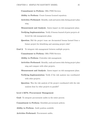 CHAPTER 3. SIMPLE PM MATURITY MODEL                                        35


     Commitment to Perform: Oﬀer PMO Services.

     Ability to Perform: Create Lessons Learned repository.

     Activities Performed: Identiﬁy, rank and assess risks during project plan-
          ning.

     Measurement and Analysis: Assess impact on risk management plans.

     Verifying Implementation: Verify if lessons learned of prior projects af-
          fected the risk management plans.

     Question: Did the project team use documented lessons learned from a
          former project for identifying and assessing project risks?

Goal 2: To integrate risk management between multiple projects.

     Commitment to Perform: Oﬀer PMO Services.

     Ability to Perform: Centralize risk management.

     Activities Performed: Identiﬁy, rank and assess risks during project plan-
          ning and compare with other projects.

     Measurement and Analysis: Assess impact on risk management plans.

     Verifying Implementation: Verify if the risk analysis was coordinated
          with other projects.

     Question: Was the risk analysis of the project coordinated with the risk
          analysis done by other projects in parallel?


Level 4 KPA: Procurement Management

Goal: To integrate procurement audits in the entire process.

Commitment to Perform: Establish procurement policies.

Ability to Perform: Audit position available.

Activities Performed: Procurement audits.
 