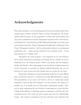 Acknowledgments

This thesis concludes a very interesting period of two years during which I have
studied toward a Master of Science degree in Project Management. My former
superior Tom Louis gave me the opportunity to study many hours during work
time and to complement my project management experience with a solid theoret-
ical background. I take advantage of this additional knowledge in my daily work
and I recently earned the “Project Management Professional” certiﬁcation of the
Project Management Institute. All this substantially enhanced my professional
qualiﬁcation and — being somewhat addicted to the academic world — I took
great pleasure in it. Thanks, Tom!
      Throughout the study program, I was supported by my wife Fabienne
who is always interested in discussing my learnings and as a mother she does a
wonderful job in our common project, which is our family with our daughters
Aur´lie and Florence. The topical support was provided by excellent instructors
   e
of City University, in particular by Barbara Endicott-Popovsky who was my
instructor for many courses and who I ﬁnally chose as a mentor for my thesis.
      Empirically verifying my research hypothesis proved to be more diﬃcult
than I would have expected. I contacted more than 300 individuals to request
their participation in my survey and I had to call up or e-mail many people
repeatedly to get less than 10% responses. Is it the recession, the anxiety of a
possible war, or do people just not value project management enough? There
may be many explanations for the reluctance to participate in a survey like this.
In light of this diﬃculty, I would like express my gratitude to all those who have
contributed data to this study but who I cannot name here for conﬁdentiality
reasons. The sample of companies of all sizes and from many industries that


                                        v
 