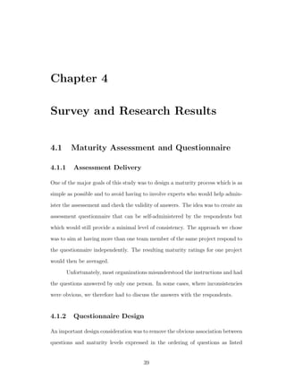 Chapter 4

Survey and Research Results


4.1      Maturity Assessment and Questionnaire

4.1.1     Assessment Delivery

One of the major goals of this study was to design a maturity process which is as
simple as possible and to avoid having to involve experts who would help admin-
ister the assessement and check the validity of answers. The idea was to create an
assessment questionnaire that can be self-administered by the respondents but
which would still provide a minimal level of consistency. The approach we chose
was to aim at having more than one team member of the same project respond to
the questionnaire independently. The resulting maturity ratings for one project
would then be averaged.
        Unfortunately, most organizations misunderstood the instructions and had
the questions answered by only one person. In some cases, where inconsistencies
were obvious, we therefore had to discuss the answers with the respondents.


4.1.2     Questionnaire Design

An important design consideration was to remove the obvious association between
questions and maturity levels expressed in the ordering of questions as listed


                                       39
 