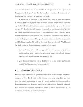 CHAPTER 4. SURVEY AND RESEARCH RESULTS                                          40


in section 3.3.2; there was a concern that the respondents would try to make
their projects “look good” and thereby introduce a bias into their answers. We
therefore decided to order the questions randomly.
        It was a goal of the study to get project data from as many respondents
as possible. Distributing paper forms to several hundred people would have been
logistically diﬃcult and would have caused major costs for paper, envelopes, and
postage. We therefore initially planned to upload the questionnaire to a Web site
and to only distribute electronic links to the participants. An IT company oﬀered
to create and host our questionnaire, but the feedback that we got from the initial
testers of the paper version of the questionnaire indicated that the respondents
would feel more comfortable with an electronic from in Microsoft Word format.
The ﬁnal version of the questionnaire consists of two parts:

  1. An introductory letter with an appended form for general project infor-
     mation such as project name, contact person, budget, actual cost, planned
     duration, and actual duration (see appendix A).

  2. A questionnaire form that can be distributed to several project participants
     with 25 Yes/No questions (see appendix B)


4.1.3     Questionnaire Testing

An initial paper version of the questionnaire has been tested among a few project
managers at Swiss Re. Results of this test were the rephrasing of several ques-
tions, the visual emphasizing of some key words, and the decision not to host
the questionnaire on a Web site, but to rather distribute an electronic Microsoft
Word version which can be printed and mailed or edited and e-mailed by the
respondent, depending on his/her preference.
 