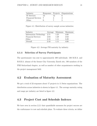 CHAPTER 4. SURVEY AND RESEARCH RESULTS                                        41



           Industry             Responses   Projects Organizations
           IT Services          13          12       6
           Financial Services   7           4        3
           Other                9           7        5


          Figure 4.1: Distribution of survey sample across industries


          Industry                   Average      Minimum   Maximum
          Information Technology     2.71         1.25      4.60
          Financial Services         2.04         1.28      2.64
          Other                      2.18         1.11      3.29
          Overall                    2.43         1.11      4.60


                 Figure 4.2: Average PM maturity by industry

4.1.4    Selection of Survey Participants

The questionnaire was sent to approximately 300 individuals: 100 M.B.A. and
B.S.B.A. alumni of the former City University Zurich site, 190 members of the
PMI Switzerland chapter, as well as number of other acquaintances working in
the project management ﬁeld.



4.2     Evaluation of Maturity Assessment

We got a total of 23 responses about 17 projects in 11 Swiss organizations. The
distribution across industries is shown in ﬁgure 4.1. The average maturity rating
and range per industry are listed in ﬁgure 4.2.



4.3     Project Cost and Schedule Indexes

We have seen in section 2.2.1 that quantiﬁable measures for project success are
the conformance to cost and schedule plans. To evaluate these criteria, we deﬁne
 