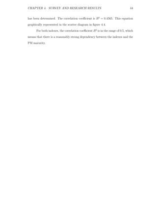 CHAPTER 4. SURVEY AND RESEARCH RESULTS                                         44


has been determined. The correlation coeﬃcient is R2 = 0.4565. This equation
graphically represented in the scatter diagram in ﬁgure 4.4.
      For both indexes, the correlation coeﬃcient R2 is in the range of 0.5, which
means that there is a reasonably strong dependency between the indexes and the
PM maturity.
 