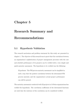 Chapter 5

Research Summary and
Recommendations


5.1      Hypothesis Validation

The research motivation and problem statement for this study are presented in
chapter 1. The objective of this research was to prove that the correlation between
an organization’s sophistication of project management processes with the cost
and schedule performance of its projects can be veriﬁed with a very simple and
quick maturity assessment. The hypothesis to be veriﬁed was the following:

      H ypothesis: The PM process maturity assessment can be simpliﬁed in
      such a way that the positive correlation between the determined PM
      process maturity and the organization’s actual project performance
      can still be proved.

The maturity assessment conducted with 23 projects in 14 Swiss organizations has
veriﬁed the hypothesis. The correlation coeﬃcients of the determined functions
are such that the existence of the correlation can be considered veriﬁed.




                                        45
 