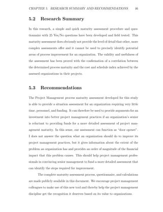 CHAPTER 5. RESEARCH SUMMARY AND RECOMMENDATIONS                                   46


5.2     Research Summary

In this research, a simple and quick maturity assessment procedure and ques-
tionnaire with 25 Yes/No questions have been developed and ﬁeld tested. This
maturity assessment does obviously not provide the level of detail that other, more
complex assessments oﬀer and it cannot be used to precisely identify potential
areas of process improvement for an organization. The validity and usefulness of
the assessment has been proved with the conﬁrmation of a correlation between
the determined process maturity and the cost and schedule index achieved by the
assessed organizations in their projects.



5.3     Recommendations

The Project Management process maturity assessment developed for this study
is able to provide a situation assessment for an organization requiring very little
time, personnel, and funding. It can therefore be used to provide arguments for an
investment into better project management practices if an organization’s senior
is reluctant to providing funds for a more detailed assessment of project man-
agement maturity. In this sense, our assessment can function as “door opener”.
I does not answer the question what an organization should do to improve its
project management practices, but it gives information about the extent of the
problem an organization has and provides an order of magnitude of the ﬁnancial
impact that this problem causes. This should help project management profes-
sionals in convincing senior management to fund a more detailed assessment that
can identify the steps required for improvement.
      The complete maturity assessment process, questionnaire, and calculations
are made publicly available in this document. We encourage project management
colleagues to make use of this new tool and thereby help the project management
discipline get the recognition it deserves based on its value to organizations.
 