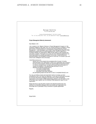 APPENDIX A. SURVEY INSTRUCTIONS                                                                       48




                                        Serge Schiltz
                                           Dr. sc. Inf., dipl. math., M.B.A.


                               Unterer Burghaldenweg 5 • CH-4410 Liestal
               Tel: +41 (61) 903 2415 • Fax: +41 (61) 903 2416 • Email: schiltzs@acm.org




          Project Management Maturity Assessment


          Dear Madam or Sir

          I am a student in the “Master of Science in Project Management” program of “City
          University of Bellevue, WA (USA)” and I am currently working on my Master’s Thesis
          with the title “A Practical Method for Assessing the Financial Benefit of Project
          Management”. I have developed a very simple Project Management Maturity (PMM)
          assessment questionnaire (25 Yes/No questions) and I intend to determine a
          correlation between an organizations’ PMM and their ability to meet schedule and
          cost goals in projects. The results of my study only have statistical significance if as
          many organizations as possible participate in this survey. I would therefore be
          extremely grateful if you accepted to contribute no more than 10 minutes of your and
          a few of your colleagues’ time to this study.

          I would like to ask you to
              - identify one or more projects that completed within the past 12 months,
                 performed within your organization or which your organization was involved in
              - for each of these projects, indicate the original budget and planned duration
                 (in months) at project launch, as well as the actual costs and duration (in
                 months) at completion in the attached table and return it to me
              - distribute the attached questionnaire to
                      o one project manager/leader
                      o one team/workstream leader
                      o two project (core) team members
                 per participating project and ask them to return it completed directly to me

          You may use fictitious project and respondent names, but please use them
          consistently so that I can match the responses. In any case, all information provided
          to me will be held strictly confidential. My thesis will not relate participating
          organizations to the results of PMM assessments. However, you will receive a copy
          of the thesis report together with the individual PMM assessment report for your
          organization.

          Please feel free to copy this letter as well as the attached questionnaire and
          distribute it to interested colleagues within and outside your organization and
          encourage them to participate. Every contribution is greatly appreciated.

          Regards,




          Serge Schiltz



                                                                                                  1
 