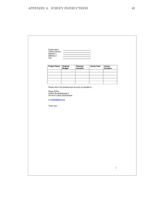 APPENDIX A. SURVEY INSTRUCTIONS                                                            49




          Organization:
          Contact person:
          Address 1:
          Address 2:
          City:



          Project Name      Original        Planned           Actual Cost   Actual
                            Budget          Duration                        Duration




          Please return the questionnaire as soon as possible to

          Serge Schiltz
          Unterer Burghaldenweg 5
          CH-4410 Liestal (Switzerland)

          or schiltzs@acm.org


          Thank you!




                                                                                       2
 