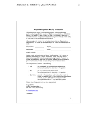 APPENDIX B. MATURITY QUESTIONNAIRE                                                                  51




                        Project Management Maturity Assessment
        This questionnaire is part of a project management maturity assessment
        performed by Serge Schiltz – student of City University of Bellevue, WA (USA) –
        as part of his Master’s Thesis Project. The goal of the study is to determine a
        correlation between an organization’s project management maturity and its ability
        to meet cost and schedule objectives in projects.

        All answers given in this form will be held strictly confidential. Organizations
        participating in the survey will receive a copy of the Thesis with the results of the
        study.

        Organization:                          Project:

        Respondent:                            Phone:

        Project Function:

        Please answer all questions to the best of your knowledge. This is neither a
        personal assessment nor a project assessment, but an evaluation of your
        organization’s capability to successfully carry through projects. Please try to
        answer as honestly and objectively as possible. However, what counts are not
        proven facts that you need to research, but your personal observations.

        The interpretation of answers is the following:

           -   Yes           you confirm that you have personally observed the
                             items/practices/behaviors described in the question

           -   No            you have not personally observed all
                             items/practices/behaviors described in the question

           -   Don’t know    your role in the project was such that you feel unable to
                             answer the question (this is a very exceptional case because
                             normally, you should have been able to observe the
                             items/practices/behaviors if they have been present)

        Please return the questionnaire as soon as possible to

        Serge Schiltz
        Unterer Burghaldenweg 5
        CH-4410 Liestal (Switzerland)

        or schiltzs@acm.org

        Thank you!


                                                                                                1
 