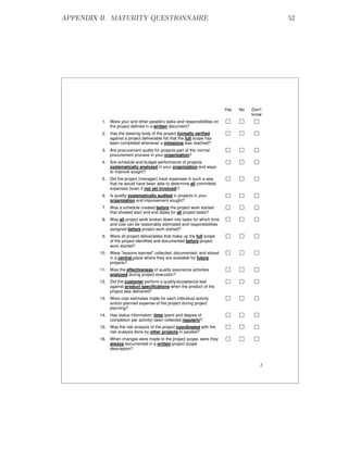 APPENDIX B. MATURITY QUESTIONNAIRE                                                          52




                                                                         Yes   No   Don’t
                                                                                    know
         1. Were your and other people’s tasks and responsibilities on
            the project defined in a written document?
         2. Has the steering body of the project formally verified
            against a project deliverable list that the full scope has
            been completed whenever a milestone was reached?
         3. Are procurement audits for projects part of the normal
            procurement process in your organization?
         4. Are schedule and budget performance of projects
            systematically analyzed in your organization and ways
            to improve sought?
         5. Did the project (manager) track expenses in such a way
            that he would have been able to determine all committed
            expenses (even if not yet invoiced)?
         6. Is quality systematically audited in projects in your
            organization and improvement sought?
         7. Was a schedule created before the project work started
            that showed start and end dates for all project tasks?
         8. Was all project work broken down into tasks for which time
            and cost can be reasonably estimated and responsibilities
            assigned before project work started?
         9. Were all project deliverables that make up the full scope
            of the project identified and documented before project
            work started?
        10. Were "lessons learned" collected, documented, and stored
            in a central place where they are available for future
            projects?
        11. Was the effectiveness of quality assurance activities
            analyzed during project execution?
        12. Did the customer perform a quality/acceptance test
            against product specifications when the product of the
            project was delivered?
        13. Were cost estimates made for each individual activity
            and/or planned expense of the project during project
            planning?
        14. Has status information (time spent and degree of
            completion per activity) been collected regularly?
        15. Was the risk analysis of the project coordinated with the
            risk analysis done by other projects in parallel?
        16. When changes were made to the project scope, were they
            always documented in a written project scope
            description?


                                                                                        2
 