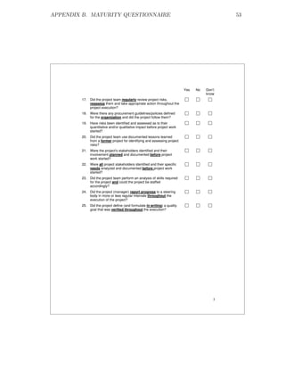 APPENDIX B. MATURITY QUESTIONNAIRE                                                           53




                                                                          Yes   No   Don’t
                                                                                     know
        17. Did the project team regularly review project risks,
            reassess them and take appropriate action throughout the
            project execution?
        18. Were there any procurement guidelines/policies defined
            for the organization and did the project follow them?
        19. Have risks been identified and assessed as to their
            quantitative and/or qualitative impact before project work
            started?
        20. Did the project team use documented lessons learned
            from a former project for identifying and assessing project
            risks?
        21. Were the project' stakeholders identified and their
                            s
            involvement planned and documented before project
            work started?
        22. Were all project stakeholders identified and their specific
            needs analyzed and documented before project work
            started?
        23. Did the project team perform an analysis of skills required
            for the project and could the project be staffed
            accordingly?
        24. Did the project (manager) report progress to a steering
            body in more or less regular intervals throughout the
            execution of the project?
        25. Did the project define (and formulate in writing) a quality
            goal that was verified throughout the execution?




                                                                                         3
 
