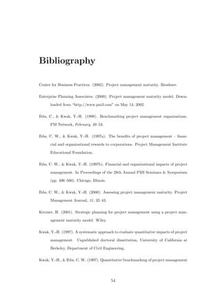 Bibliography

Center for Business Practices. (2002). Project management maturity. Broshure.

Enterprise Planning Associates. (2000). Project management maturity model. Down-

      loaded from “http://www.pm3.com” on May 14, 2002.

Ibbs, C., & Kwak, Y.-H. (1998). Benchmarking project management organizations.

      PM Network, February, 49–53.

Ibbs, C. W., & Kwak, Y.-H. (1997a). The beneﬁts of project management – ﬁnan-

      cial and organizational rewards to corporations. Project Management Institute

      Educational Foundation.

Ibbs, C. W., & Kwak, Y.-H. (1997b). Financial and organizational impacts of project

      management. In Proceedings of the 28th Annual PMI Seminars & Symposium

      (pp. 496–500). Chicago, Illinois.

Ibbs, C. W., & Kwak, Y.-H. (2000). Assessing project management maturity. Project

      Management Journal, 31, 32–43.

Kerzner, H. (2001). Strategic planning for project management using a project man-

      agement maturity model. Wiley.

Kwak, Y.-H. (1997). A systematic approach to evaluate quantitative impacts of project

      management. Unpublished doctoral dissertation, University of California at

      Berkeley, Department of Civil Engineering.

Kwak, Y.-H., & Ibbs, C. W. (1997). Quantitative benchmarking of project management




                                          54
 