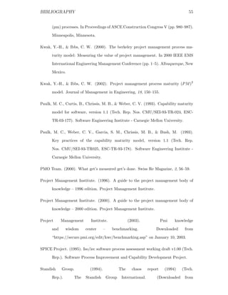 BIBLIOGRAPHY                                                                               55


      (pm) processes. In Proceedings of ASCE Construction Congress V (pp. 980–987).

      Minneapolis, Minnesota.

Kwak, Y.-H., & Ibbs, C. W. (2000). The berkeley project management process ma-

      turity model: Measuring the value of project management. In 2000 IEEE EMS

      International Engineering Management Conference (pp. 1–5). Albuquerque, New

      Mexico.

Kwak, Y.-H., & Ibbs, C. W. (2002). Project management process maturity (P M )2

      model. Journal of Management in Engineering, 18, 150–155.

Paulk, M. C., Curtis, B., Chrissis, M. B., & Weber, C. V. (1993). Capability maturity

      model for software, version 1.1 (Tech. Rep. Nos. CMU/SEI-93-TR-024, ESC-

      TR-03-177). Software Engineering Institute - Carnegie Mellon University.

Paulk, M. C., Weber, C. V., Garcia, S. M., Chrissis, M. B., & Bush, M. (1993).

      Key practices of the capability maturity model, version 1.1 (Tech. Rep.

      Nos. CMU/SEI-93-TR025, ESC-TR-93-178). Software Engineering Institute -

      Carnegie Mellon University.

PMO Team. (2000). What get’s measured get’s done. Swiss Re Magazine, 2, 56–59.

Project Management Institute. (1996). A guide to the project management body of

      knowledge – 1996 edition. Project Management Institute.

Project Management Institute. (2000). A guide to the project management body of

      knowledge – 2000 edition. Project Management Institute.

Project     Management        Institute.                 (2003).              Pmi   knowledge

      and      wisdom      center      –     benchmarking.               Downloaded      from

      “https://secure.pmi.org/edit/kwc/benchmarking.asp” on January 10, 2003.

SPICE Project. (1995). Iso/iec software process assessment working draft v1.00 (Tech.

      Rep.). Software Process Improvement and Capability Development Project.

Standish    Group.           (1994).               The     chaos     report    (1994)   (Tech.

      Rep.).         The   Standish        Group    International.        (Downloaded    from
 