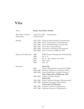 Vita

Name:                 Serge Jean-Marie Schiltz

Birth Date & Place:   August 23, 1967 — Luxembourg
Nationality:          Luxembourger

Schools:              1973–1979   Primary School Eischen (Luxembourg)
                      1978–1986   Music Conservatory of Luxembourg
                      1979–1986   Lyc´e Michel-Rodange Luxembourg
                                     e
                      1986–1987   University of Luxembourg
                      1987–1994   University of Fribourg (Switzerland)
                      1995–2003   City University of Bellevue, WA

Degrees/Certiﬁcations: 2002       PMP (Project Management Professional)
                       1996       M. B. A.
                       1994       Dr. sc. inf. (magna cum laude)
                       1991       dipl. math.
                       1990       dipl. inf.

Positions:                        Swiss Re
                      2001–       Project Management Consultant (PMO)
                      1999–2000   Business Application Architect (BAA)
                      1998–1999   Senior Reinsurance Analyst (Finance)
                                  City University of Bellevue, WA
                      1997–2001   Adjunct Faculty Member
                                  Swiss Life
                      1996–1998   Senior Assistant Manager (International)
                      1994–1996   Database Specialist (Switzerland)
                                  University of Fribourg
                      1990–1994   Graduate Assistant (Informatics)
                      1987–1990   Assistant Secretary (Mathematics)




                                  vii
 