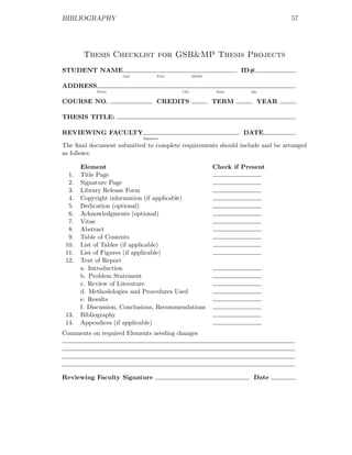 BIBLIOGRAPHY                                                                       57




        Thesis Checklist for GSB&MP Thesis Projects
STUDENT NAME                                                        ID#
                     Last          First          Middle


ADDRESS
            Street                         City             State     Zip


COURSE NO.                         CREDITS                 TERM             YEAR

THESIS TITLE:

REVIEWING FACULTY                                                   DATE
                            Signature

The ﬁnal document submitted to complete requirements should include and be arranged
as follows:

       Element                                             Check if Present
  1.   Title Page
  2.   Signature Page
  3.   Library Release Form
  4.   Copyright information (if applicable)
  5.   Dedication (optional)
  6.   Acknowledgments (optional)
  7.   Vitae
  8.   Abstract
  9.   Table of Contents
 10.   List of Tables (if applicable)
 11.   List of Figures (if applicable)
 12.   Text of Report
       a. Introduction
       b. Problem Statement
       c. Review of Literature
       d. Methodologies and Procedures Used
       e. Results
       f. Discussion, Conclusions, Recommendations
 13.   Bibliography
 14.   Appendices (if applicable)
Comments on required Elements needing changes




Reviewing Faculty Signature                                            Date
 