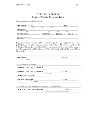 BIBLIOGRAPHY                                                                                                  58




                             CITY UNIVERSITY
                         Project/Thesis Approval Form
Please print or type all information

STUDENT NAME                                                                               ID#
                         Last          First                 Middle


ADDRESS
             Street                                   City                 State                 Zip


COURSE NO.                             CREDITS                           TERM                          YEAR

THESIS TITLE:

Statement from student: This research report is an original work never
published or submitted to any other university. All sources used in the
writing of the project are identiﬁed. I understand that a microﬁche copy of
my thesis/project will be placed at City University and will be accessible to
the public.



STUDENT                                                                                DATE
             Signature




To be completed by faculty
PROJECT/THESIS ADVISOR
                                          Signature


PROJECT/THESIS ADVISOR                                                                 DATE
                                          Print or type name


GRADE (if required)

SENIOR FACULTY                                                                         DATE
                           Signature




To be ﬁlled out upon receipt and acceptance of thesis/project:
ORIGINAL TO MICROFICHE                                                                          DATE
                                           (Two copies will be returned directly to the Library at Renton.)
 
