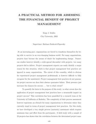 A PRACTICAL METHOD FOR ASSESSING
  THE FINANCIAL BENEFIT OF PROJECT
                          MANAGEMENT


                                 Serge J. Schiltz
                              City University, 2003



                    Supervisor: Barbara Endicott-Popovsky



At an increasing pace, organizations are forced to transform themselves for be-
ing able to survive in an ever-changing business world. For many organizations,
projects have become the means of choice for implementing change. Numer-
ous studies however identify a wide-spread discomfort with projects: too many
projects fail to deliver. Project management experts can easily identify a major
reason for this situation, which is that project management best practices are
ignored in many organizations. The extent of this causality, which is obvious
for experienced project management professionals, is however diﬃcult to fully
recognize for the uninitiated. Project management best practices do not guaran-
tee project success nor does their absence guarantee failure. Their presence just
increases the chances for success . . . but to what extent?
      To quantify the latter is the purpose of this study: to what extent does the
application of project management best practices have a measurable impact on
project success? This correlation has been quantiﬁed by a research team at the
University of California at Berkeley. The complexity of their process assessment
however represents an obstacle for many organizations to determine where they
currently stand in terms of project management best practices. For this study,
we have developed a very simple process (maturity) assessment which requires
minimum time and eﬀort from the participants. A ﬁeld study with a sample of
23 projects has shown that the correlation between the determined project man-

                                       viii
 