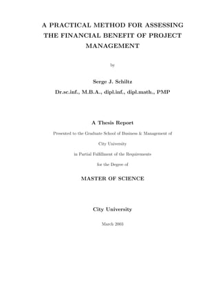 A PRACTICAL METHOD FOR ASSESSING
THE FINANCIAL BENEFIT OF PROJECT
                  MANAGEMENT

                               by


                      Serge J. Schiltz

   Dr.sc.inf., M.B.A., dipl.inf., dipl.math., PMP




                     A Thesis Report

  Presented to the Graduate School of Business & Management of

                         City University

            in Partial Fulﬁllment of the Requirements

                        for the Degree of


                MASTER OF SCIENCE




                      City University

                          March 2003
 