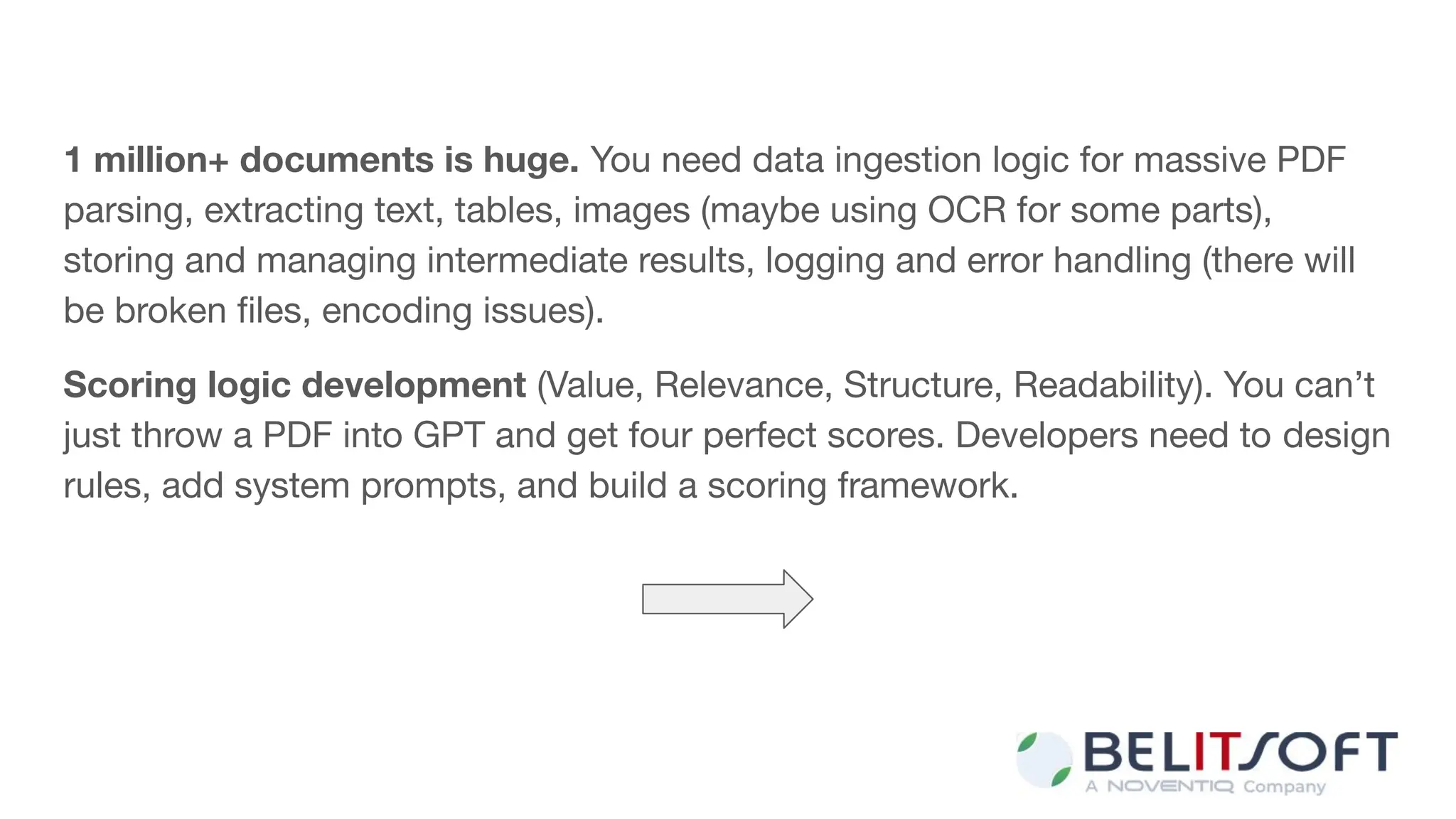 1 million+ documents is huge. You need data ingestion logic for massive PDF
parsing, extracting text, tables, images (maybe using OCR for some parts),
storing and managing intermediate results, logging and error handling (there will
be broken ﬁles, encoding issues).
Scoring logic development (Value, Relevance, Structure, Readability). You can’t
just throw a PDF into GPT and get four perfect scores. Developers need to design
rules, add system prompts, and build a scoring framework.
 
