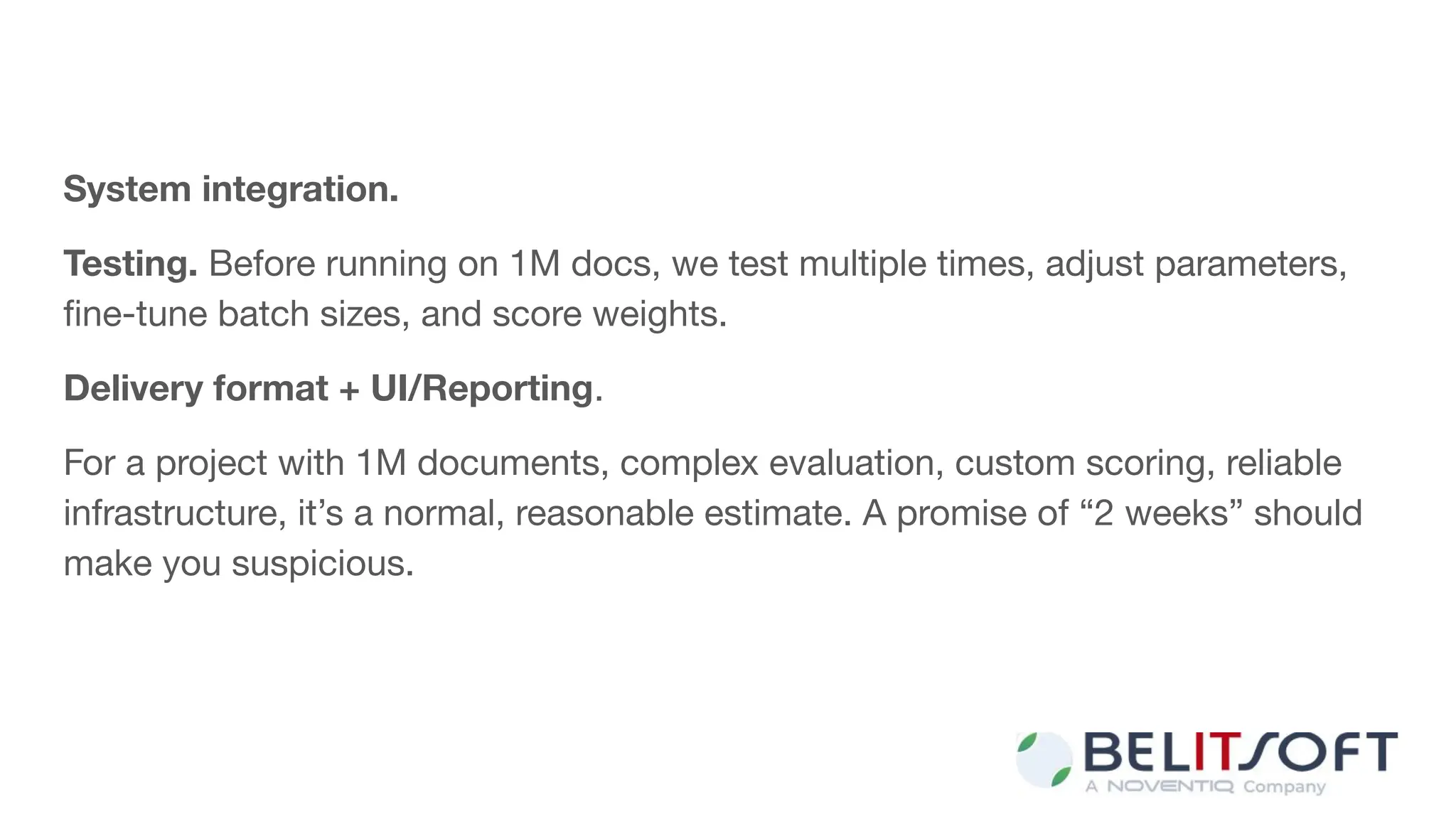 System integration.
Testing. Before running on 1M docs, we test multiple times, adjust parameters,
ﬁne-tune batch sizes, and score weights.
Delivery format + UI/Reporting.
For a project with 1M documents, complex evaluation, custom scoring, reliable
infrastructure, it’s a normal, reasonable estimate. A promise of “2 weeks” should
make you suspicious.
 
