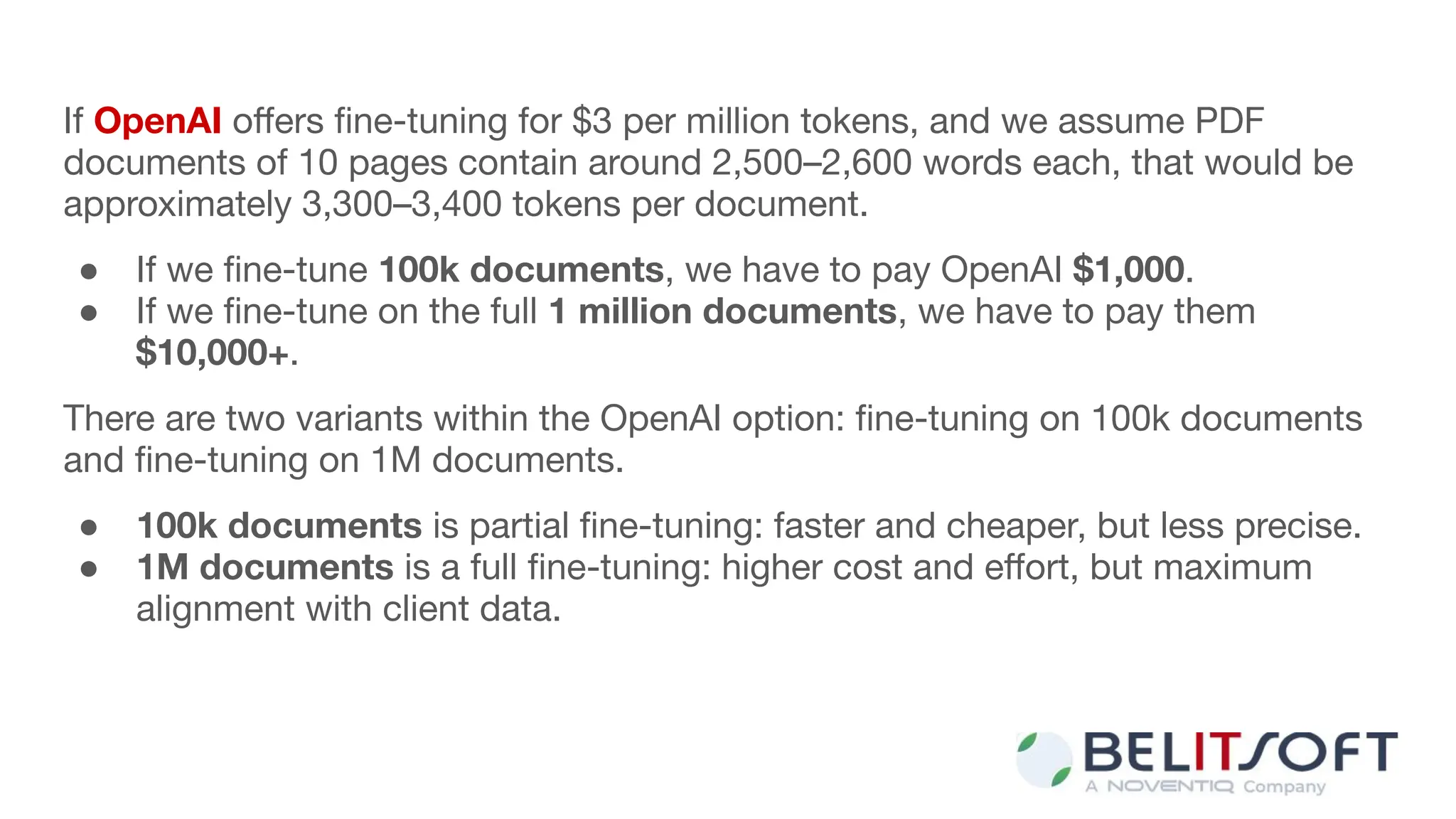 If OpenAI oﬀers ﬁne-tuning for $3 per million tokens, and we assume PDF
documents of 10 pages contain around 2,500–2,600 words each, that would be
approximately 3,300–3,400 tokens per document.
● If we ﬁne-tune 100k documents, we have to pay OpenAI $1,000.
● If we ﬁne-tune on the full 1 million documents, we have to pay them
$10,000+.
There are two variants within the OpenAI option: ﬁne-tuning on 100k documents
and ﬁne-tuning on 1M documents.
● 100k documents is partial ﬁne-tuning: faster and cheaper, but less precise.
● 1M documents is a full ﬁne-tuning: higher cost and eﬀort, but maximum
alignment with client data.
 