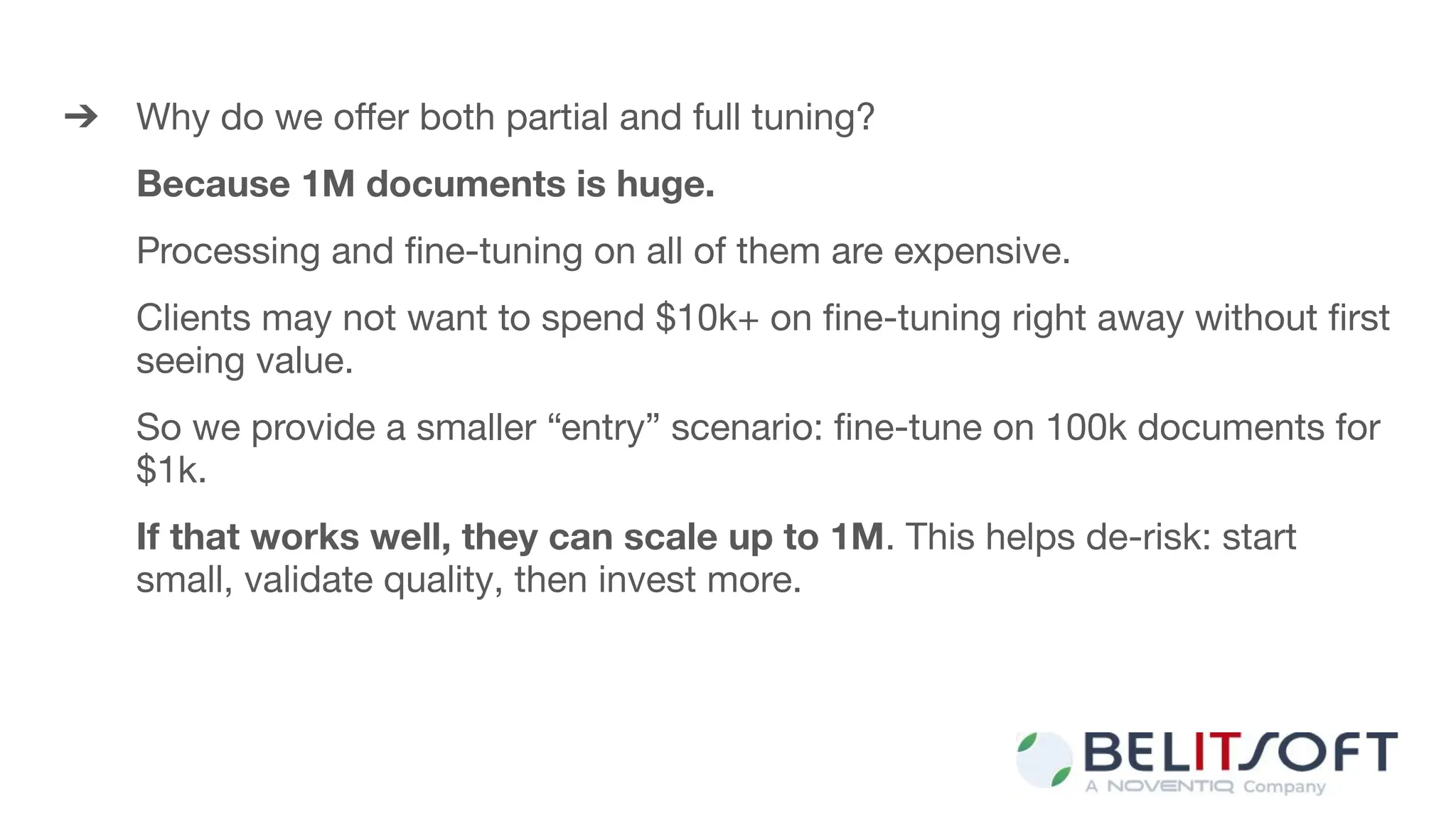➔ Why do we oﬀer both partial and full tuning?
Because 1M documents is huge.
Processing and ﬁne-tuning on all of them are expensive.
Clients may not want to spend $10k+ on ﬁne-tuning right away without ﬁrst
seeing value.
So we provide a smaller “entry” scenario: ﬁne-tune on 100k documents for
$1k.
If that works well, they can scale up to 1M. This helps de-risk: start
small, validate quality, then invest more.
 