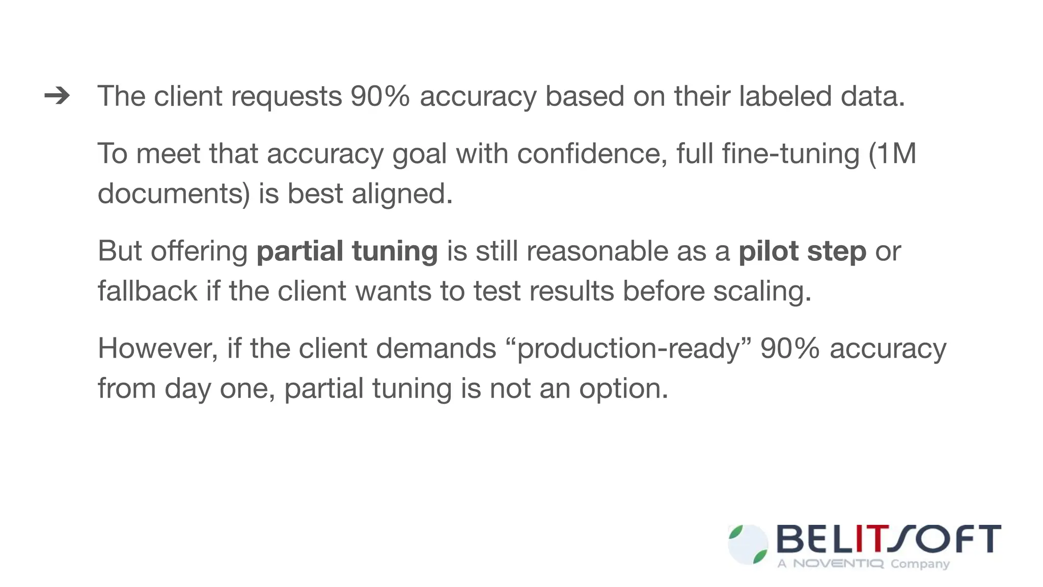 ➔ The client requests 90% accuracy based on their labeled data.
To meet that accuracy goal with conﬁdence, full ﬁne-tuning (1M
documents) is best aligned.
But oﬀering partial tuning is still reasonable as a pilot step or
fallback if the client wants to test results before scaling.
However, if the client demands “production-ready” 90% accuracy
from day one, partial tuning is not an option.
 