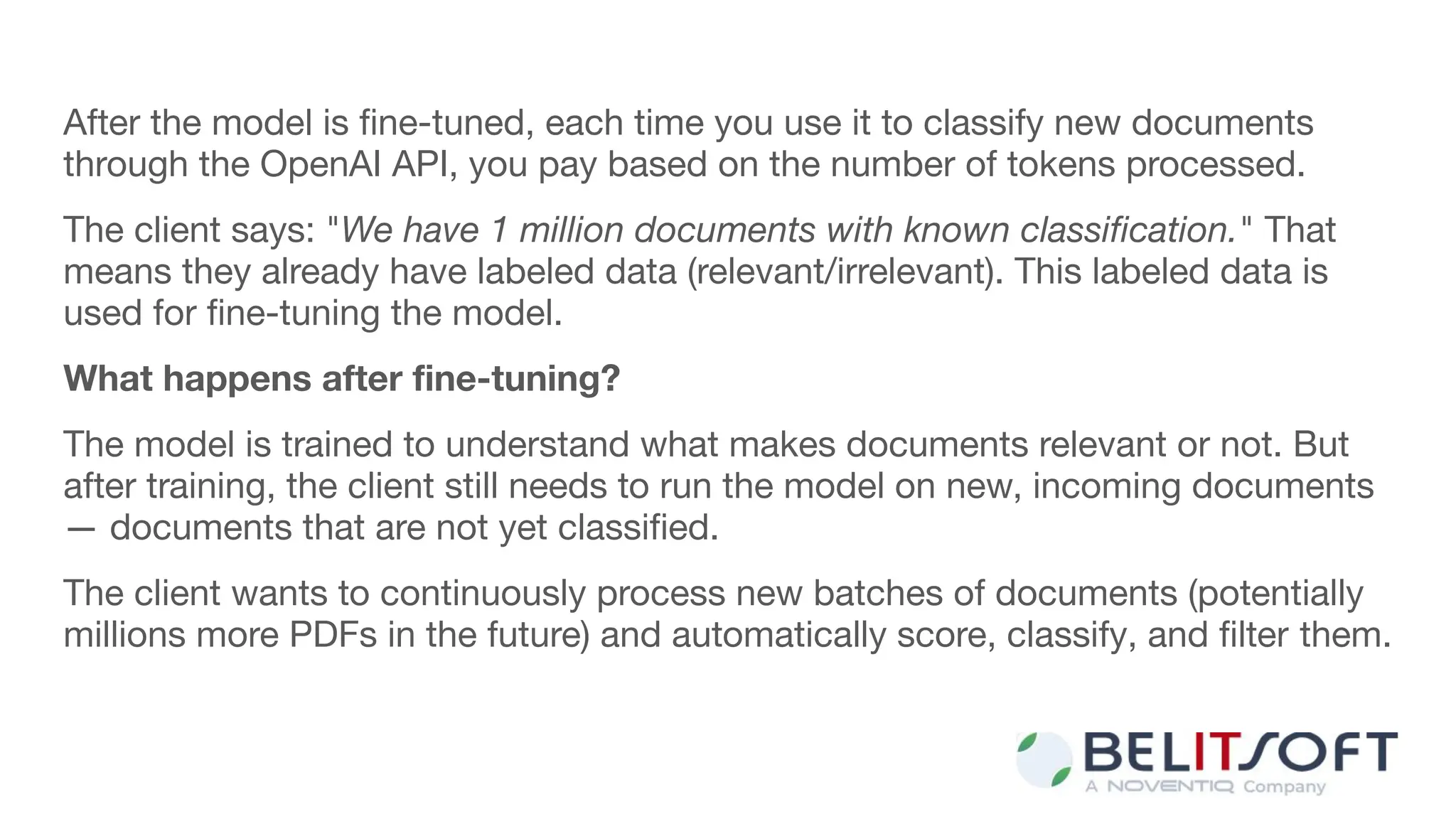 After the model is ﬁne-tuned, each time you use it to classify new documents
through the OpenAI API, you pay based on the number of tokens processed.
The client says: "We have 1 million documents with known classiﬁcation." That
means they already have labeled data (relevant/irrelevant). This labeled data is
used for ﬁne-tuning the model.
What happens after ﬁne-tuning?
The model is trained to understand what makes documents relevant or not. But
after training, the client still needs to run the model on new, incoming documents
— documents that are not yet classiﬁed.
The client wants to continuously process new batches of documents (potentially
millions more PDFs in the future) and automatically score, classify, and ﬁlter them.
 