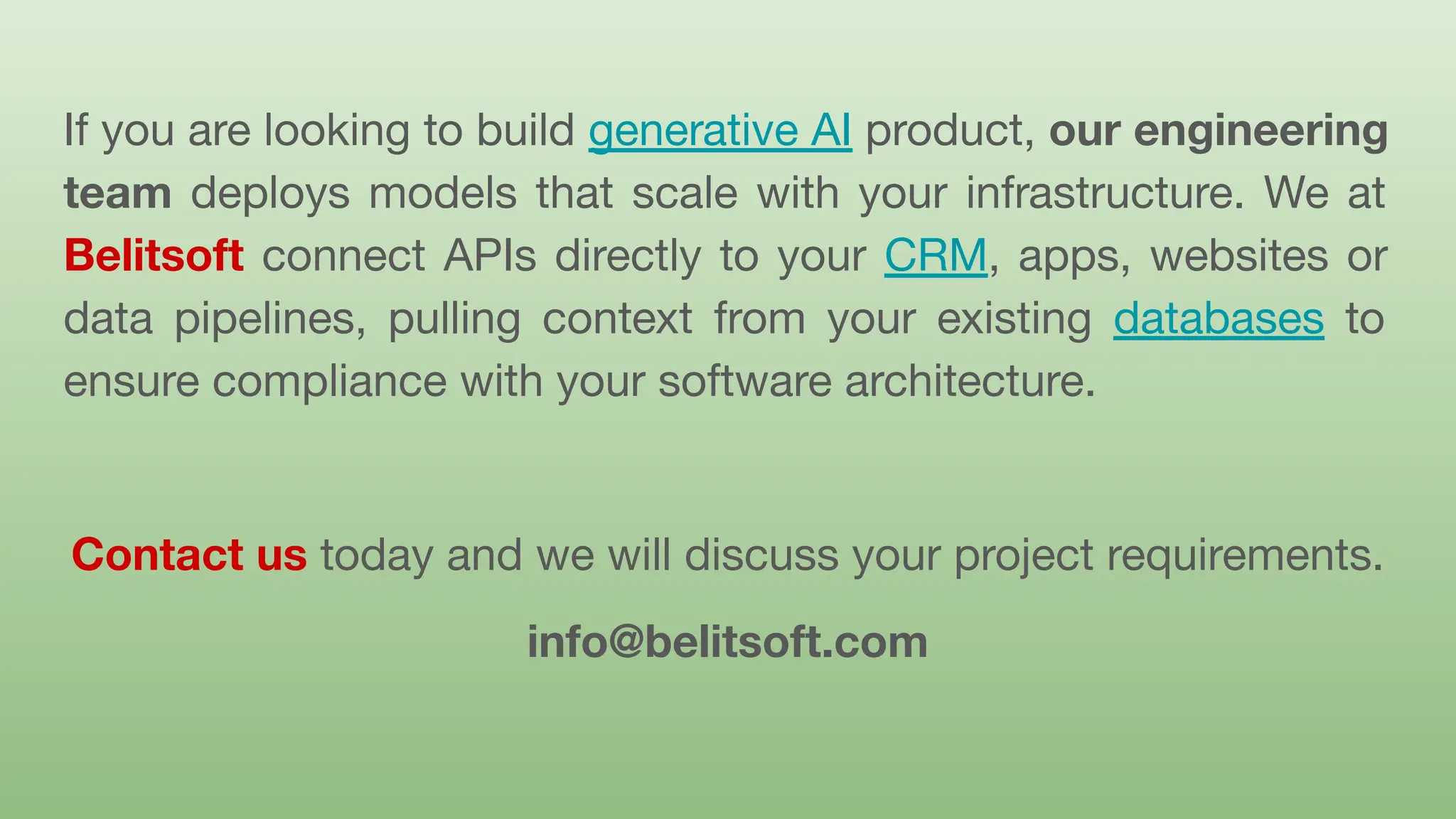If you are looking to build generative AI product, our engineering
team deploys models that scale with your infrastructure. We at
Belitsoft connect APIs directly to your CRM, apps, websites or
data pipelines, pulling context from your existing databases to
ensure compliance with your software architecture.
Contact us today and we will discuss your project requirements.
info@belitsoft.com
 