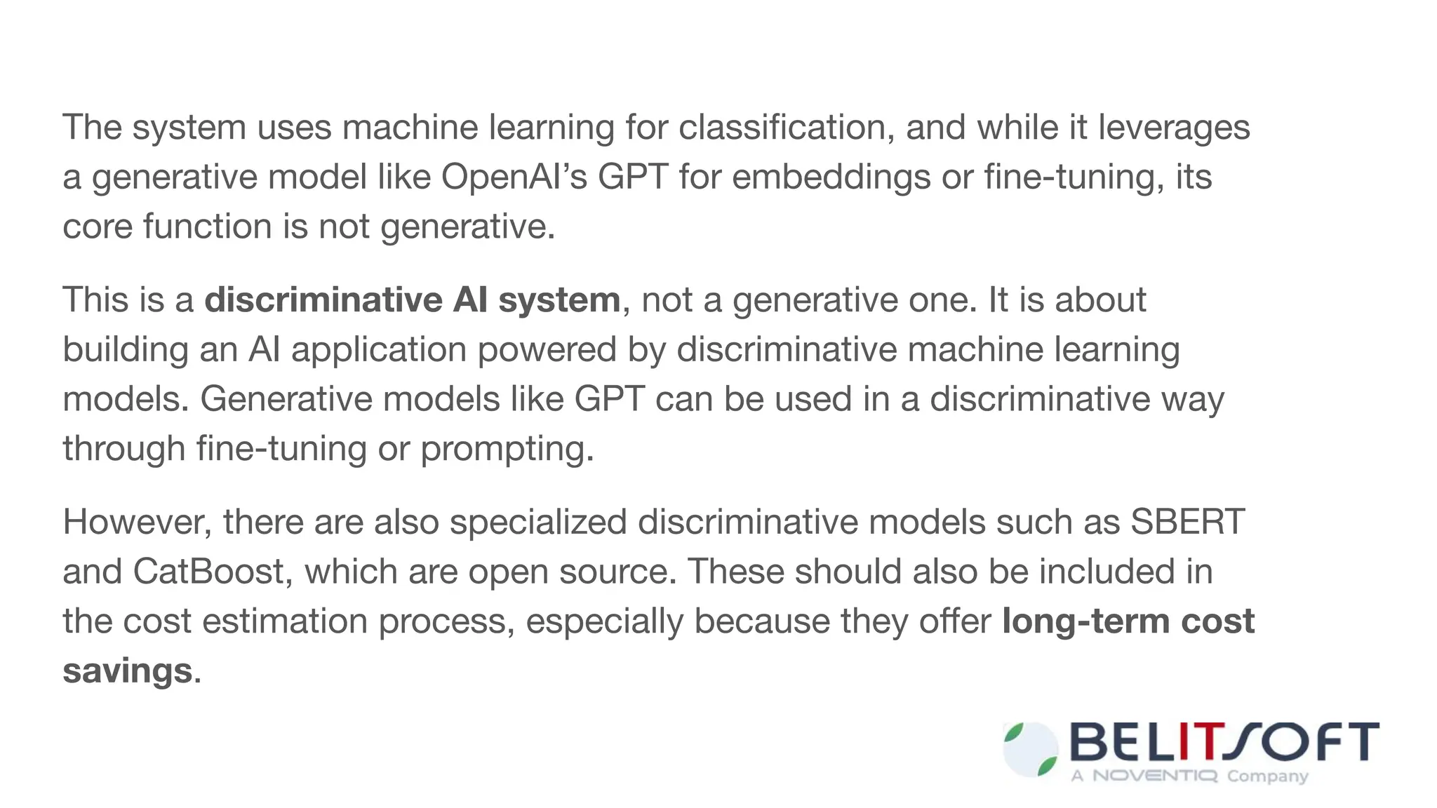 The system uses machine learning for classiﬁcation, and while it leverages
a generative model like OpenAI’s GPT for embeddings or ﬁne-tuning, its
core function is not generative.
This is a discriminative AI system, not a generative one. It is about
building an AI application powered by discriminative machine learning
models. Generative models like GPT can be used in a discriminative way
through ﬁne-tuning or prompting.
However, there are also specialized discriminative models such as SBERT
and CatBoost, which are open source. These should also be included in
the cost estimation process, especially because they oﬀer long-term cost
savings.
 