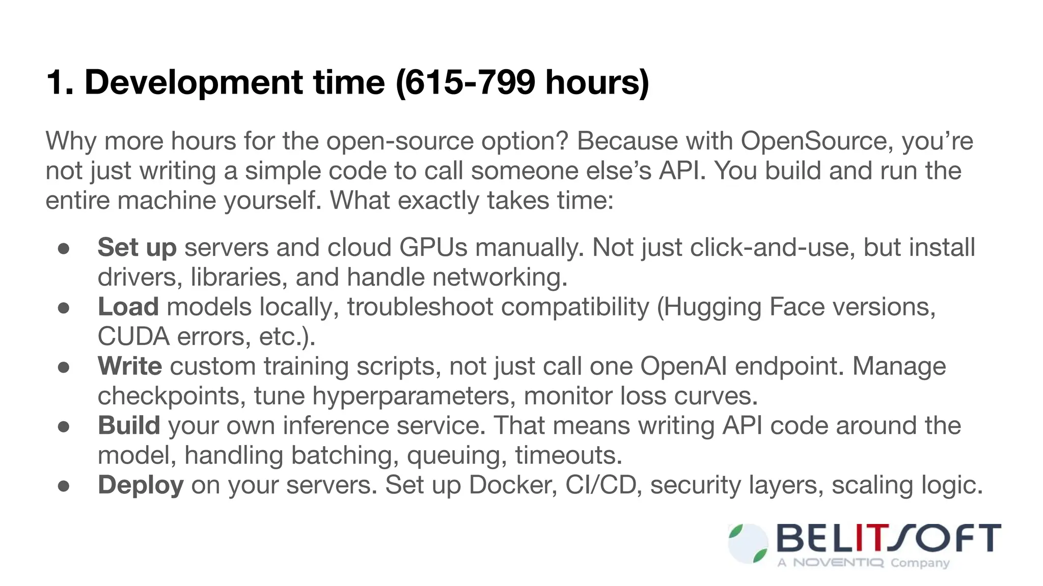 1. Development time (615-799 hours)
Why more hours for the open-source option? Because with OpenSource, you’re
not just writing a simple code to call someone else’s API. You build and run the
entire machine yourself. What exactly takes time:
● Set up servers and cloud GPUs manually. Not just click-and-use, but install
drivers, libraries, and handle networking.
● Load models locally, troubleshoot compatibility (Hugging Face versions,
CUDA errors, etc.).
● Write custom training scripts, not just call one OpenAI endpoint. Manage
checkpoints, tune hyperparameters, monitor loss curves.
● Build your own inference service. That means writing API code around the
model, handling batching, queuing, timeouts.
● Deploy on your servers. Set up Docker, CI/CD, security layers, scaling logic.
 