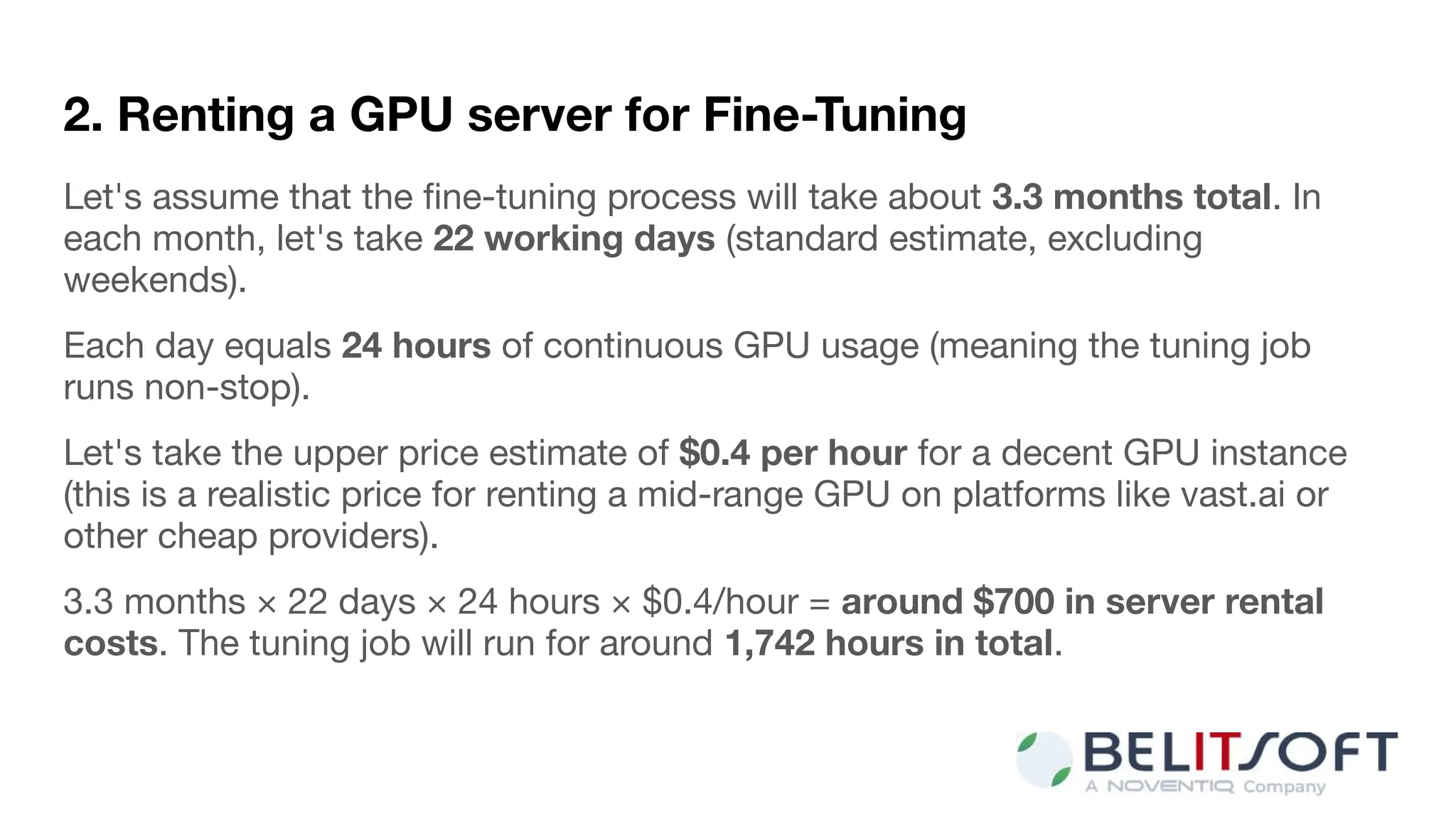 2. Renting a GPU server for Fine-Tuning
Let's assume that the ﬁne-tuning process will take about 3.3 months total. In
each month, let's take 22 working days (standard estimate, excluding
weekends).
Each day equals 24 hours of continuous GPU usage (meaning the tuning job
runs non-stop).
Let's take the upper price estimate of $0.4 per hour for a decent GPU instance
(this is a realistic price for renting a mid-range GPU on platforms like vast.ai or
other cheap providers).
3.3 months × 22 days × 24 hours × $0.4/hour = around $700 in server rental
costs. The tuning job will run for around 1,742 hours in total.
 