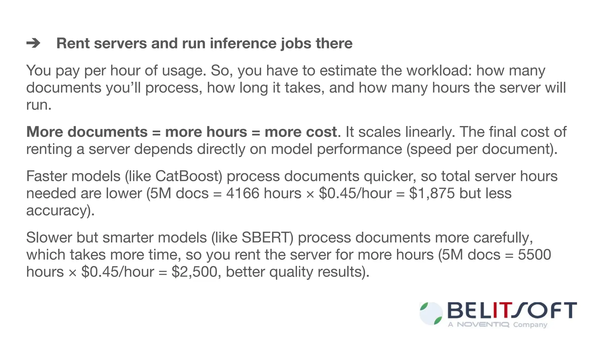 ➔ Rent servers and run inference jobs there
You pay per hour of usage. So, you have to estimate the workload: how many
documents you’ll process, how long it takes, and how many hours the server will
run.
More documents = more hours = more cost. It scales linearly. The ﬁnal cost of
renting a server depends directly on model performance (speed per document).
Faster models (like CatBoost) process documents quicker, so total server hours
needed are lower (5M docs = 4166 hours × $0.45/hour = $1,875 but less
accuracy).
Slower but smarter models (like SBERT) process documents more carefully,
which takes more time, so you rent the server for more hours (5M docs = 5500
hours × $0.45/hour = $2,500, better quality results).
 
