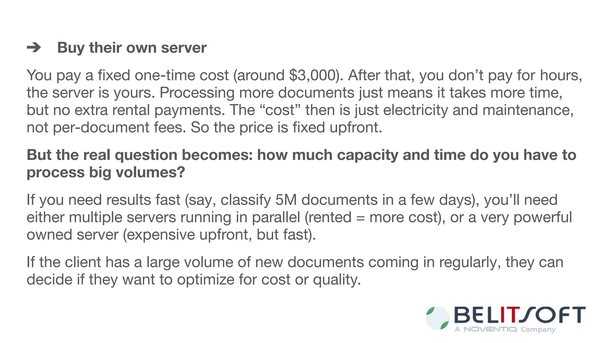 ➔ Buy their own server
You pay a ﬁxed one-time cost (around $3,000). After that, you don’t pay for hours,
the server is yours. Processing more documents just means it takes more time,
but no extra rental payments. The “cost” then is just electricity and maintenance,
not per-document fees. So the price is ﬁxed upfront.
But the real question becomes: how much capacity and time do you have to
process big volumes?
If you need results fast (say, classify 5M documents in a few days), you’ll need
either multiple servers running in parallel (rented = more cost), or a very powerful
owned server (expensive upfront, but fast).
If the client has a large volume of new documents coming in regularly, they can
decide if they want to optimize for cost or quality.
 