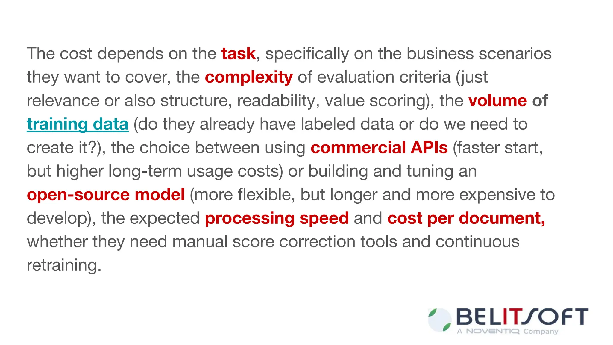 The cost depends on the task, speciﬁcally on the business scenarios
they want to cover, the complexity of evaluation criteria (just
relevance or also structure, readability, value scoring), the volume of
training data (do they already have labeled data or do we need to
create it?), the choice between using commercial APIs (faster start,
but higher long-term usage costs) or building and tuning an
open-source model (more ﬂexible, but longer and more expensive to
develop), the expected processing speed and cost per document,
whether they need manual score correction tools and continuous
retraining.
 
