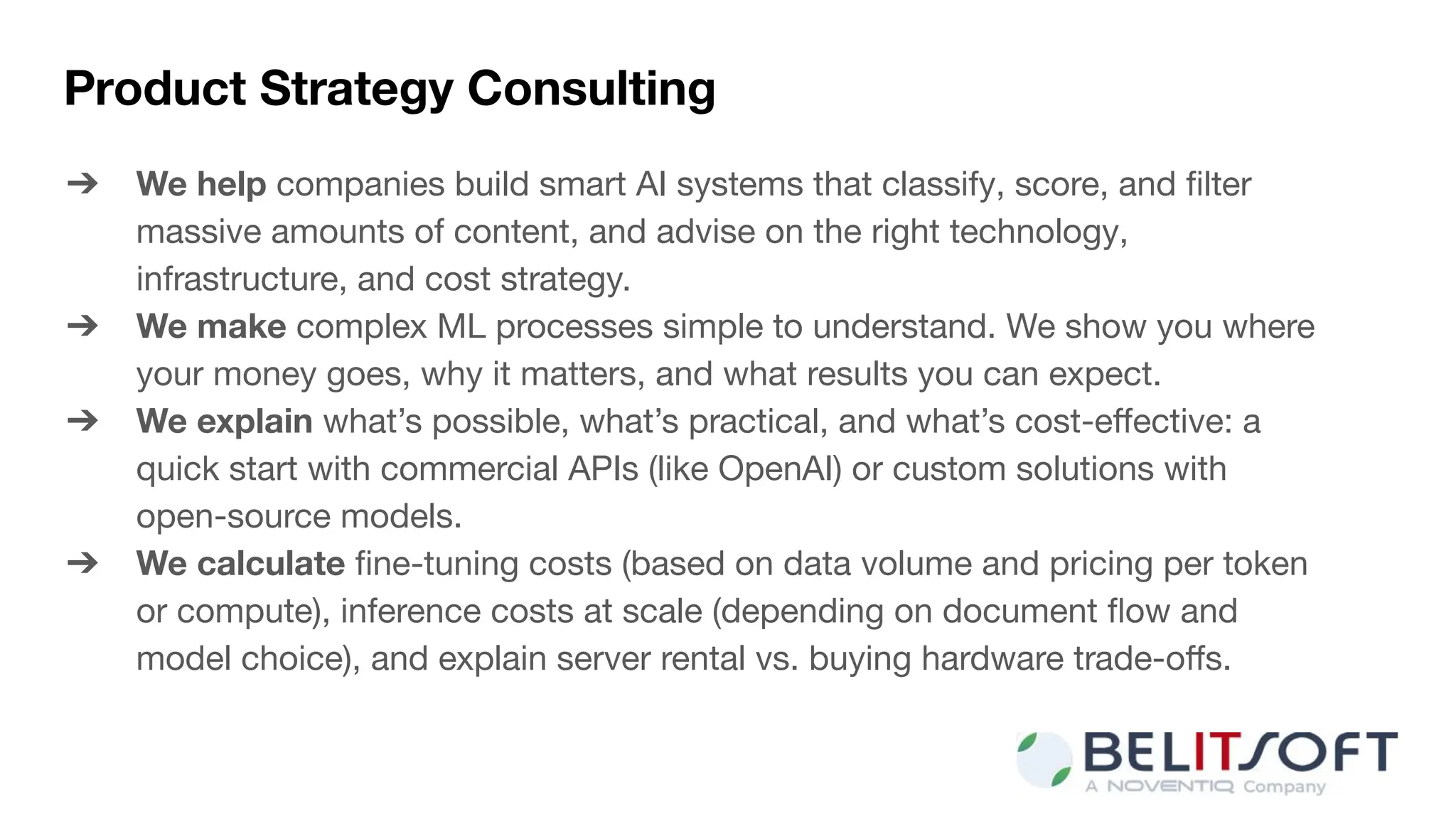 Product Strategy Consulting
➔ We help companies build smart AI systems that classify, score, and ﬁlter
massive amounts of content, and advise on the right technology,
infrastructure, and cost strategy.
➔ We make complex ML processes simple to understand. We show you where
your money goes, why it matters, and what results you can expect.
➔ We explain what’s possible, what’s practical, and what’s cost-eﬀective: a
quick start with commercial APIs (like OpenAI) or custom solutions with
open-source models.
➔ We calculate ﬁne-tuning costs (based on data volume and pricing per token
or compute), inference costs at scale (depending on document ﬂow and
model choice), and explain server rental vs. buying hardware trade-oﬀs.
 