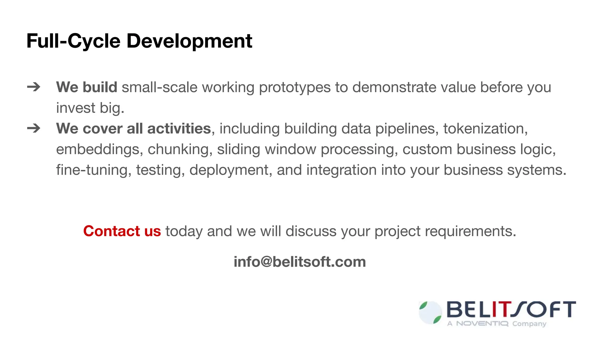 Full-Cycle Development
➔ We build small-scale working prototypes to demonstrate value before you
invest big.
➔ We cover all activities, including building data pipelines, tokenization,
embeddings, chunking, sliding window processing, custom business logic,
ﬁne-tuning, testing, deployment, and integration into your business systems.
Contact us today and we will discuss your project requirements.
info@belitsoft.com
 