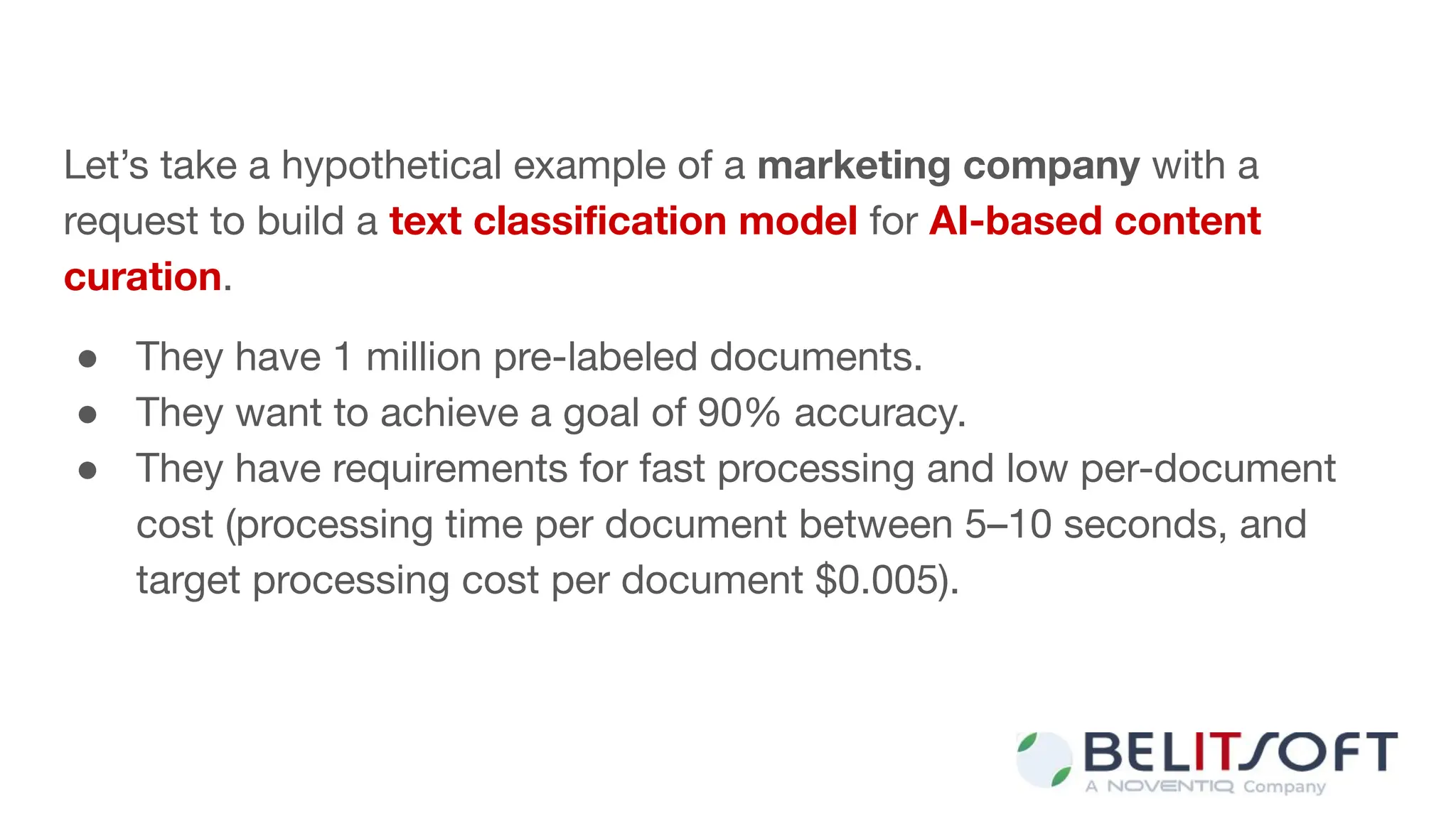 Let’s take a hypothetical example of a marketing company with a
request to build a text classiﬁcation model for AI-based content
curation.
● They have 1 million pre-labeled documents.
● They want to achieve a goal of 90% accuracy.
● They have requirements for fast processing and low per-document
cost (processing time per document between 5–10 seconds, and
target processing cost per document $0.005).
 