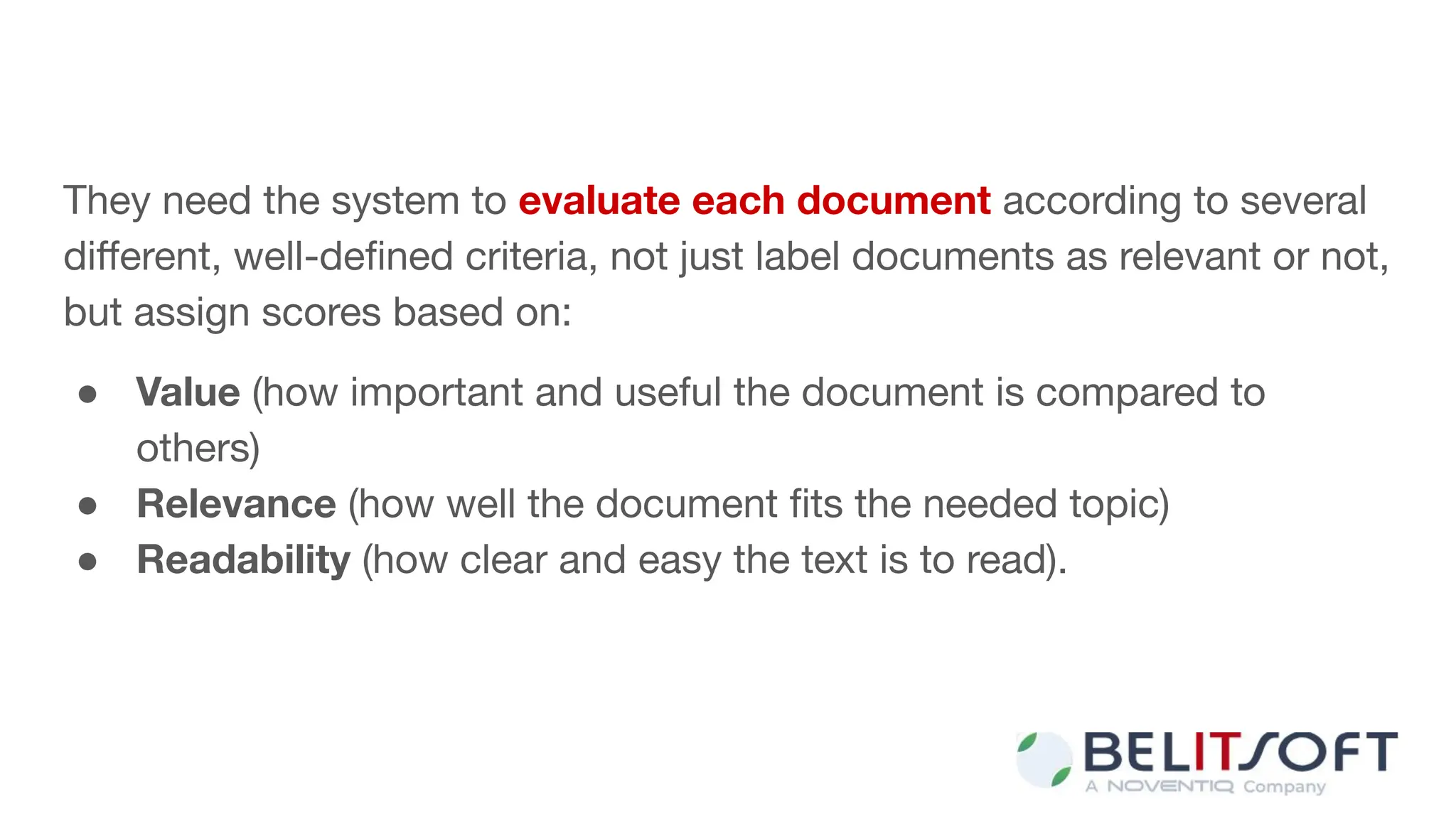 They need the system to evaluate each document according to several
diﬀerent, well-deﬁned criteria, not just label documents as relevant or not,
but assign scores based on:
● Value (how important and useful the document is compared to
others)
● Relevance (how well the document ﬁts the needed topic)
● Readability (how clear and easy the text is to read).
 