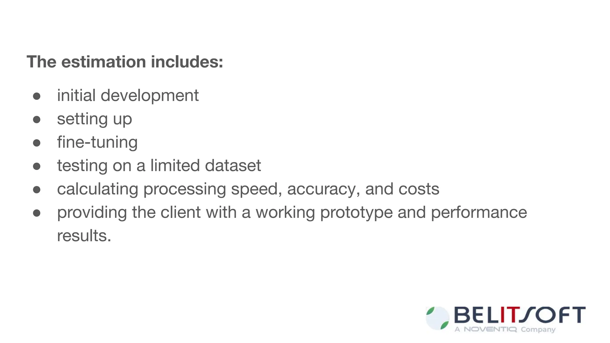 The estimation includes:
● initial development
● setting up
● ﬁne-tuning
● testing on a limited dataset
● calculating processing speed, accuracy, and costs
● providing the client with a working prototype and performance
results.
 