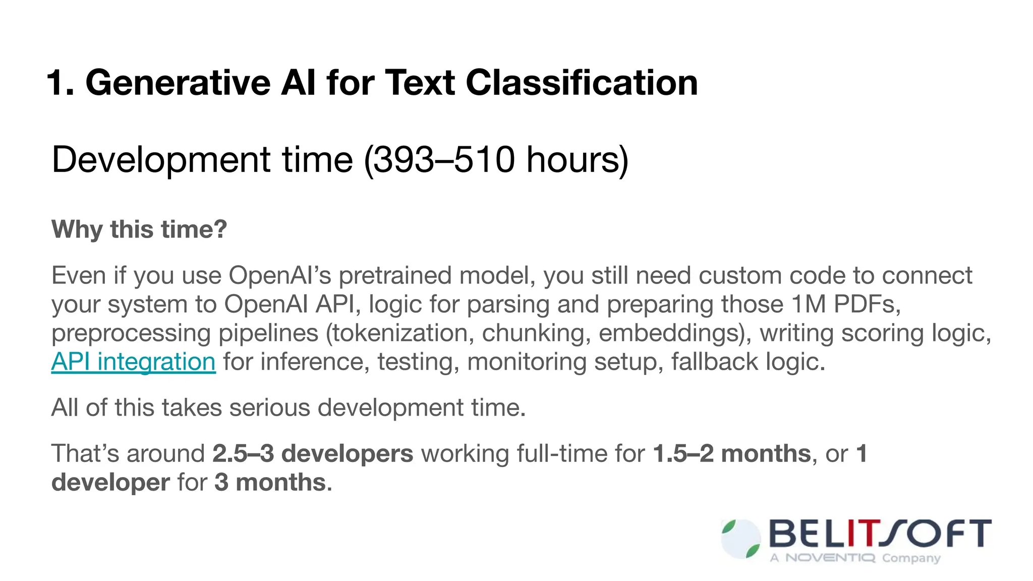 1. Generative AI for Text Classiﬁcation
Development time (393–510 hours)
Why this time?
Even if you use OpenAI’s pretrained model, you still need custom code to connect
your system to OpenAI API, logic for parsing and preparing those 1M PDFs,
preprocessing pipelines (tokenization, chunking, embeddings), writing scoring logic,
API integration for inference, testing, monitoring setup, fallback logic.
All of this takes serious development time.
That’s around 2.5–3 developers working full-time for 1.5–2 months, or 1
developer for 3 months.
 