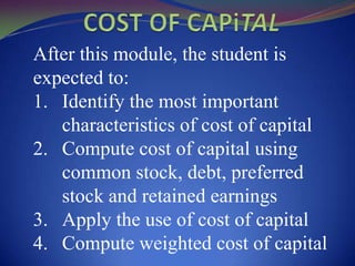 After this module, the student is
expected to:
1. Identify the most important
   characteristics of cost of capital
2. Compute cost of capital using
   common stock, debt, preferred
   stock and retained earnings
3. Apply the use of cost of capital
4. Compute weighted cost of capital
 