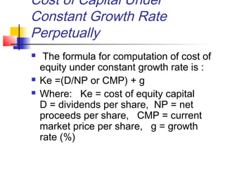 Cost of Capital Under
Constant Growth Rate
Perpetually
 The formula for computation of cost of
equity under constant growth rate is :
 Ke =(D/NP or CMP) + g
 Where: Ke = cost of equity capital
D = dividends per share, NP = net
proceeds per share, CMP = current
market price per share, g = growth
rate (%)
 