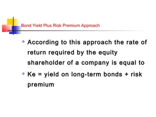 Bond Yield Plus Risk Premium Approach
 According to this approach the rate of
return required by the equity
shareholder of a company is equal to
 Ke = yield on long-term bonds + risk
premium
 