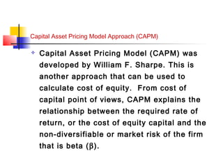 Capital Asset Pricing Model Approach (CAPM)
 Capital Asset Pricing Model (CAPM) was
developed by William F. Sharpe. This is
another approach that can be used to
calculate cost of equity. From cost of
capital point of views, CAPM explains the
relationship between the required rate of
return, or the cost of equity capital and the
non-diversifiable or market risk of the firm
that is beta (β).
 