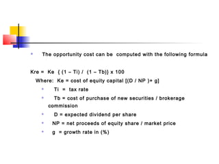  The opportunity cost can be computed with the following formula
Kre = Ke { (1 – Ti) / (1 – Tb)} x 100
Where: Ke = cost of equity capital [(D / NP )+ g]
 Ti = tax rate
 Tb = cost of purchase of new securities / brokerage
commission
 D = expected dividend per share
 NP = net proceeds of equity share / market price
 g = growth rate in (%)
 