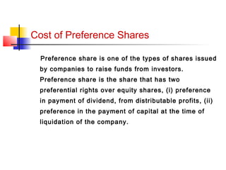 Cost of Preference Shares
Preference share is one of the types of shares issued
by companies to raise funds from investors.
Preference share is the share that has two
preferential rights over equity shares, (i) preference
in payment of dividend, from distributable profits, (ii)
preference in the payment of capital at the time of
liquidation of the company.
 