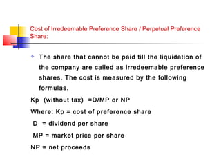 Cost of Irredeemable Preference Share / Perpetual Preference
Share:
 The share that cannot be paid till the liquidation of
the company are called as irredeemable preference
shares. The cost is measured by the following
formulas.
Kp (without tax) =D/MP or NP
Where: Kp = cost of preference share
D = dividend per share
MP = market price per share
NP = net proceeds
 