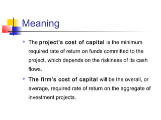 Meaning
 The project’s cost of capital is the minimum
required rate of return on funds committed to the
project, which depends on the riskiness of its cash
flows.
 The firm’s cost of capital will be the overall, or
average, required rate of return on the aggregate of
investment projects.
 