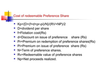 Cost of redeemable Preference Share
 Kp={D+(f+d+pr-pi)/N}/(RV+NP)/2
 D=dividend per share
 f=Flotation cost(Rs)
 d=Discount on issue of preference share (Rs)
 Pr=Premium on redemption of preference shares(Rs)
 Pi=Premium on issue of preference share (Rs)
 N=Term of preference shares.
 Rv=Redeemable value of preference shares
 Np=Net proceeds realized.
 