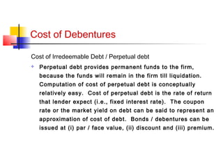 Cost of Debentures
Cost of Irredeemable Debt / Perpetual debt
 Perpetual debt provides permanent funds to the firm,
because the funds will remain in the firm till liquidation.
Computation of cost of perpetual debt is conceptually
relatively easy. Cost of perpetual debt is the rate of return
that lender expect (i.e., fixed interest rate). The coupon
rate or the market yield on debt can be said to represent an
approximation of cost of debt. Bonds / debentures can be
issued at (i) par / face value, (ii) discount and (iii) premium.
 